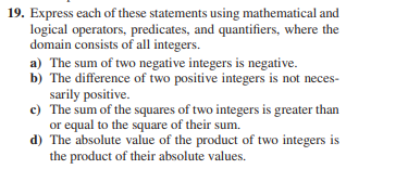 19. Express each of these statements using mathematical and
logical operators, predicates, and quantifiers, where the
domain consists of all integers.
a) The sum of two negative integers is negative.
b) The difference of two positive integers is not neces-
sarily positive.
c) The sum of the squares of two integers is greater than
or equal to the square of their sum.
d) The absolute value of the product of two integers is
the product of their absolute values.