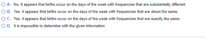 O B.
O A. No, it appears that births occur on the days of the week with frequencies that are substantially different.
Yes, it appears that births occur on the days of the week with frequencies that are about the same.
Yes, it appears that births occur on the days of the week with frequencies that are exactly the same.
O D. It is impossible to determine with the given information.
O C.