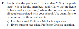 11. Let S(x) be the predicate "x is a student," F(x) the pred-
icate "x is a faculty member," and A(x, y) the predicate
"x has asked y a question," where the domain consists of
all people associated with your school. Use quantifiers to
express each of these statements.
a) Lois has asked Professor Michaels a question.
b) Every student has asked Professor Gross a question.