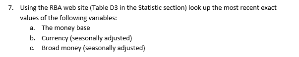 7. Using the RBA web site (Table D3 in the Statistic section) look up the most recent exact
values of the following variables:
a. The money base
b. Currency (seasonally adjusted)
C.
Broad money (seasonally adjusted)
