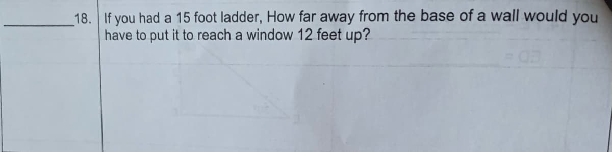 18. If you had a 15 foot ladder, How far away from the base of a wall would you
have to put it to reach a window 12 feet up?
03