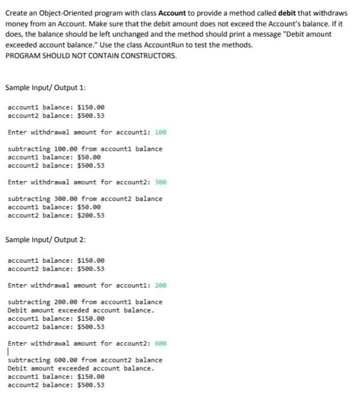 Create an Object-Oriented program with class Account to provide a method called debit that withdraws
money from an Account. Make sure that the debit amount does not exceed the Account's balance. If it
does, the balance should be left unchanged and the method should print a message "Debit amount
exceeded account balance." Use the class AccountRun to test the methods.
PROGRAM SHOULD NOT CONTAIN CONSTRUCTORS.
Sample Input/ Output 1:
account1 balance: $150.00
account2 balance: $500.53
Enter withdrawal amount for accountl: 190
subtracting 10e.e0 from accounti balance
accounti balance: $50.e0
account2 balance: $500.53
Enter withdrawal amount for account2: 300
subtracting 300.e0 from account2 balance
account1 balance: $50.00
account2 balance: $200.53
Sample Input/ Output 2:
accounti balance: $158.00
account2 balance: $500.53
Enter withdrawal amount for accounti: 200
subtracting 200.ee from account1 balance
Debit amount exceeded account balance.
accounti balance: $150.00
account2 balance: $500.53
Enter withdrawal amount for account2: 60e
subtracting 60e.ee from account2 balance
Debit amount exceeded account balance.
account1 balance: $150.00
account2 balance: $500.53
