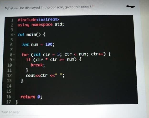 What will be displayed in the console, given this code?*
1 #include<iostream>
2 using namespace std;
4- int main() {
int num
100;
%3D
for (int ctr = 5; ctr < num; ctr++) {
if (ctr * ctr >= num) {
break;
}
cout<<ctr <<" ";
}
10
11
12
13
14
15
16
return 0;
17 }
Your answer
67289
