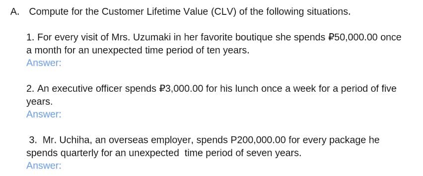 A. Compute for the Customer Lifetime Value (CLV) of the following situations.
1. For every visit of Mrs. Uzumaki in her favorite boutique she spends P50,000.00 once
a month for an unexpected time period of ten years.
Answer:
2. An executive officer spends P3,000.00 for his lunch once a week for a period of five
years.
Answer:
3. Mr. Uchiha, an overseas employer, spends P200,000.00 for every package he
spends quarterly for an unexpected time period of seven years.
Answer:

