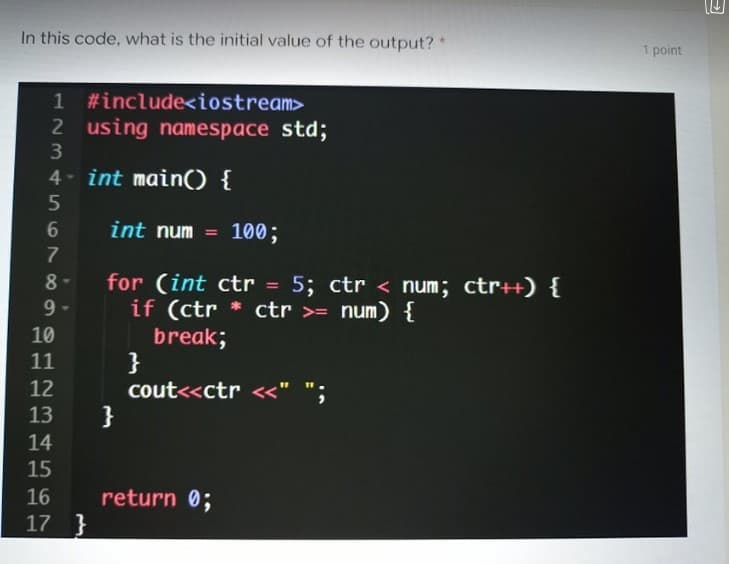 In this code, what is the initial value of the output?*
1 point
#include<iostream>
2 using namespace std;
3
4- int main) {
int num = 100;
7
for (int ctr = 5; ctr < num; ctr++) {
if (ctr * ctr >= num) {
break;
}
cout<<ctr <<" ";
}
8
9
10
11
12
13
14
15
16
return 0;
17 }
