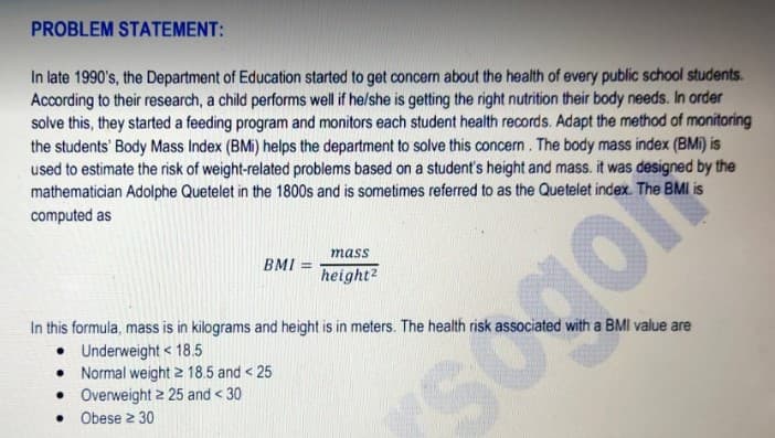 PROBLEM STATEMENT:
In late 1990's, the Department of Education started to get concern about the health of every public school students.
According to their research, a child performs well if helshe is getting the right nutrition their body needs. In order
solve this, they started a feeding program and monitors each student health records. Adapt the method of monitoring
the students' Body Mass Index (BMi) helps the department to solve this concern. The body mass index (BMi) is
used to estimate the risk of weight-related problems based on a student's height and mass. it was designed by the
mathematician Adolphe Quetelet in the 1800s and is sometimes referred to as the Quetelet index. The BMI is
computed as
mass
BMI =
%3D
height?
In this formula, mass is in kilograms and height is in meters. The health risk associated with a BMI value are
• Underweight < 18.5
• Normal weight 2 18.5 and < 25
• Overweight 2 25 and < 30
Obese 2 30
