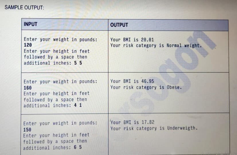 SAMPLE OUTPUT:
INPUT
OUTPUT
Enter your weight in pounds:
120
Your BMI is 20.01
Your risk category is Normal weight.
Enter your height in feet
followed by a space then
additional inches: 5 5
Enter your weight in pounds:
Your BMI is 46.95
160
Your risk category is Obese.
Enter your height in feet
followed by a space then
additional inches: 4 1
Your BMI is 17.82
Your risk category is Underweigth.
Enter your weight in pounds:
150
Enter your height in feet
followed by a space then
additional inches: 6 5
