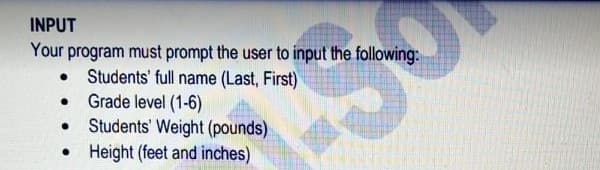 INPUT
Your program must prompt the user to input the following:
Students' full name (Last, First)
• Grade level (1-6)
Students' Weight (pounds)
Height (feet and inches)
