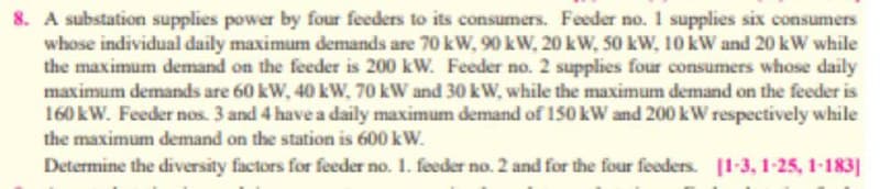 8. A substation supplies power by four feeders to its consumers. Feeder no.I supplies six consumers
whose individual daily maximum demands are 70 kW, 90 kW, 20 kW, 50 kW, 10 kW and 20 kW while
the maximum demand on the feeder is 200 kW. Feeder no. 2 supplies four consumers whose daily
maximum demands are 60 kW, 40 kW, 70 kW and 30 kW, while the maximum demand on the feeder is
160 kW. Feeder nos. 3 and 4 have a daily maximum demand of 150 kW and 200 kW respectively while
r150k
the maximum demand on the station is 600 kW.
Determine the diversity factors for feeder no. 1. feeder no. 2 and for the four feeders. [1-3, 1-25, 1-183]
