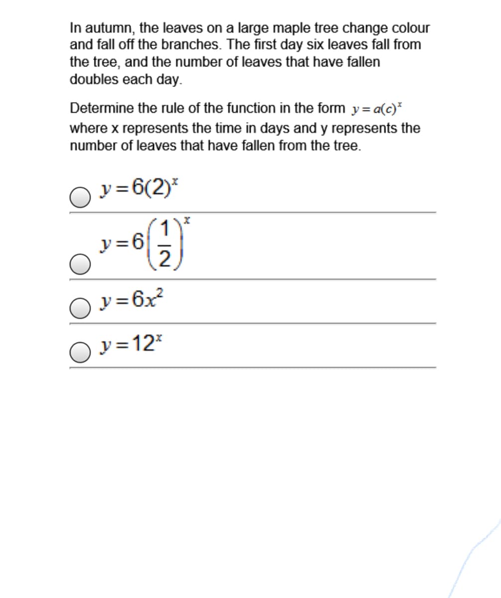 In autumn, the leaves on a large maple tree change colour
and fall off the branches. The first day six leaves fall from
the tree, and the number of leaves that have fallen
doubles each day.
Determine the rule of the function in the form y= a(c)*
where x represents the time in days and y represents the
number of leaves that have fallen from the tree.
y =6(2)*
1
y =6
2
O v=6x
y =12*
