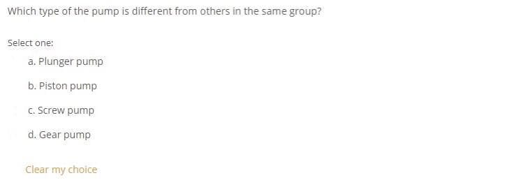 Which type of the pump is different from others in the same group?
Select one:
a. Plunger pump
b. Piston pump
c. Screw pump
d. Gear pump
Clear my choice
