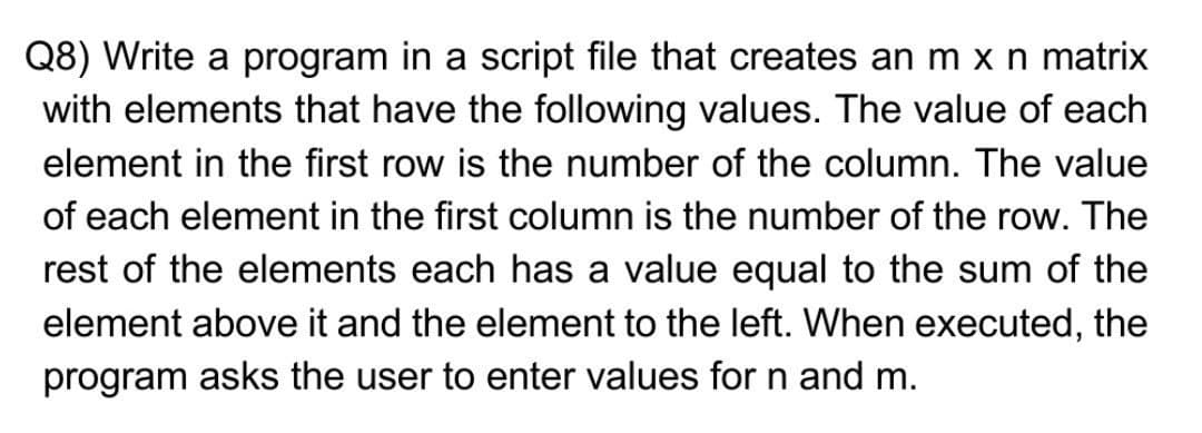 Q8) Write a program in a script file that creates an m x n matrix
with elements that have the following values. The value of each
element in the first row is the number of the column. The value
of each element in the first column is the number of the row. The
rest of the elements each has a value equal to the sum of the
element above it and the element to the left. When executed, the
program asks the user to enter values for n and m.