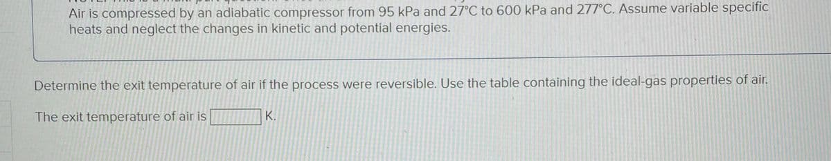 Air is compressed by an adiabatic compressor from 95 kPa and 27°C to 600 kPa and 277°C. Assume variable specific
heats and neglect the changes in kinetic and potential energies.
Determine the exit temperature of air if the process were reversible. Use the table containing the ideal-gas properties of air.
The exit temperature of air is
K.