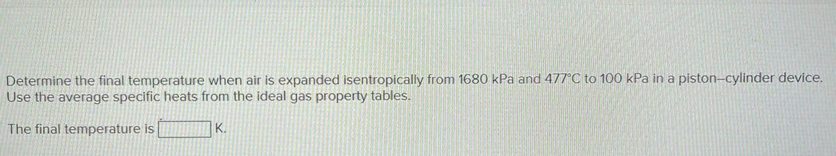 Determine the final temperature when air is expanded isentropically from 1680 kPa and 477°C to 100 kPa in a piston-cylinder device.
Use the average specific heats from the ideal gas property tables.
The final temperature is
K.
