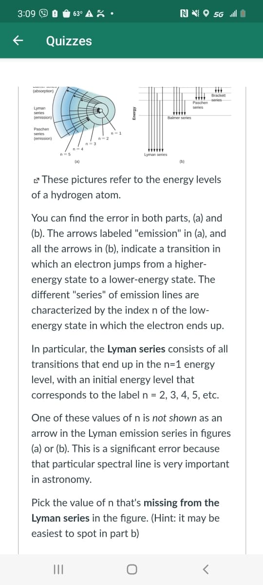 3:09 O O O 63° A X •
N N O 5G „ll
Quizzes
a
(absorption)
Brackett
series
Paschen
series
Lyman
series
(emission)
Balmer series
Paschen
series
(emission)
n= 2
n=3
n=4
....
Lyman series
n-5
(a)
(b)
e These pictures refer to the energy levels
of a hydrogen atom.
You can find the error in both parts, (a) and
(b). The arrows labeled "emission" in (a), and
all the arrows in (b), indicate a transition in
which an electron jumps from a higher-
energy state to a lower-energy state. The
different "series" of emission lines are
characterized by the index n of the low-
energy state in which the electron ends up.
In particular, the Lyman series consists of all
transitions that end up in the n=1 energy
level, with an initial energy level that
corresponds to the label n = 2, 3, 4, 5, etc.
One of these values of n is not shown as an
arrow in the Lyman emission series in figures
(a) or (b). This is a significant error because
that particular spectral line is very important
in astronomy.
Pick the value of n that's missing from the
Lyman series in the figure. (Hint: it may be
easiest to spot in part b)
II
