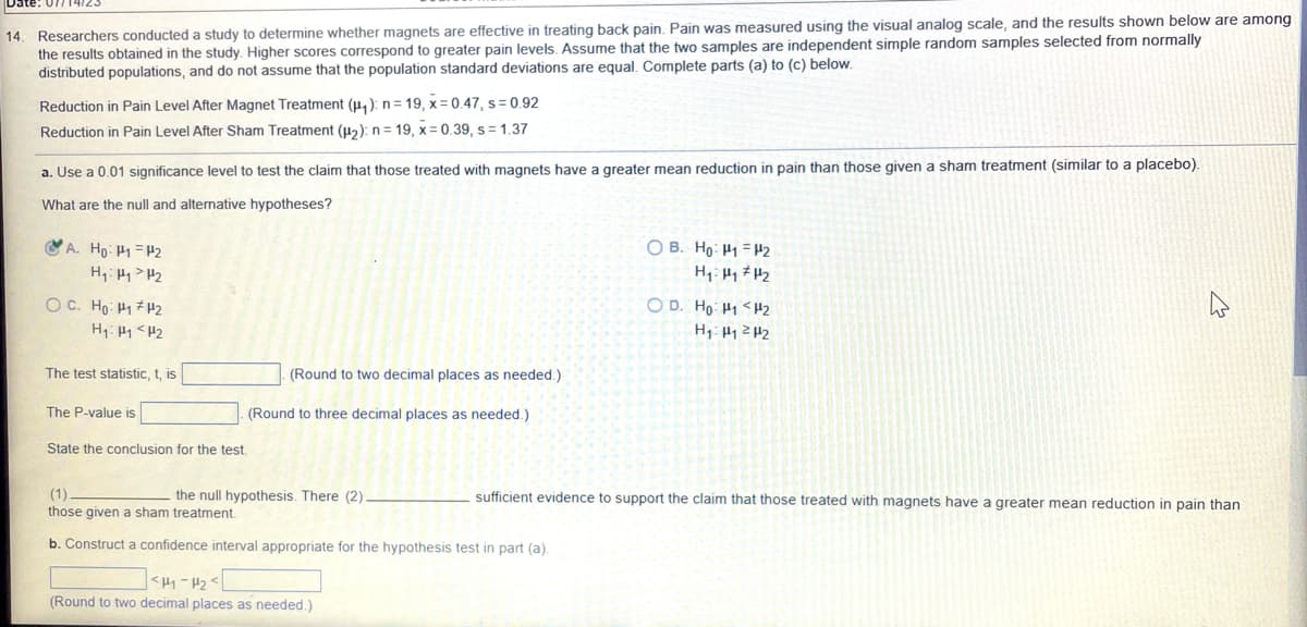 Date: 07714/23
14. Researchers conducted a study to determine whether magnets are effective in treating back pain. Pain was measured using the visual analog scale, and the results shown below are among
the results obtained in the study. Higher scores correspond to greater pain levels. Assume that the two samples are independent simple random samples selected from normally
distributed populations, and do not assume that the population standard deviations are equal. Complete parts (a) to (c) below.
Reduction in Pain Level After Magnet Treatment (₁): n = 19, x=0.47, s= 0.92
Reduction in Pain Level After Sham Treatment (p₂): n=19, x=0.39, s=1.37
a. Use a 0.01 significance level to test the claim that those treated with magnets have a greater mean reduction in pain than those given a sham treatment (similar to a placebo).
What are the null and alternative hypotheses?
A. Ho: P1 P2
H₁: H₁ H₂
ỌC. Ho: Hy #U2
H₁ H₁ H2
The test statistic, t, is
The P-value is
(Round to two decimal places as needed.).
(Round to three decimal places as needed.)
State the conclusion for the test.
(1).
those given a sham treatment.
b. Construct a confidence interval appropriate for the hypothesis test in part (a).
the null hypothesis. There (2)
<H₁-H₂
(Round to two decimal places as needed.)
OB. Ho: P1
H₁: H₁
OD. Ho: H1
P2
H₂
H2
H₁:₁²H₂
sufficient evidence to support the claim that those treated with magnets have a greater mean reduction in pain than