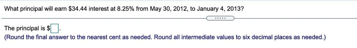 What principal will earn $34.44 interest at 8.25% from May 30, 2012, to January 4, 2013?
.....
The principal is $ .
(Round the final answer to the nearest cent as needed. Round all intermediate values to six decimal places as needed.)
