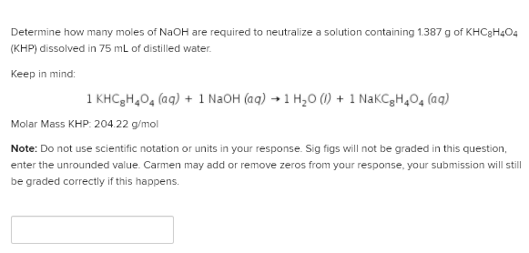 Determine how many moles of NaOH are required to neutralize a solution containing 1.387 g of KHC3H4O4
(KHP) dissolved in 75 mL of distilled water.
Keep in mind:
1 KHC3H,04 (aq) + 1 N2OH (aq) → 1 H,0 (1) + 1 NaKCgH,0, (aq)
Molar Mass KHP: 204.22 g/mol
Note: Do not use scientific notation or units in your response. Sig figs will not be graded in this question,
enter the unrounded value. Carmen may add or remove zeros from your response, your submission will still
be graded correctly if this happens.
