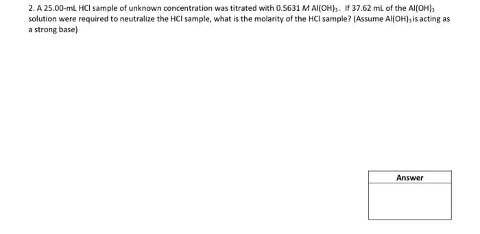 2. A 25.00-ml HCI sample of unknown concentration was titrated with 0.5631 M AI(OH). If 37.62 ml of the Al(OH),
solution were required to neutralize the HCI sample, what is the molarity of the HCI sample? (Assume Al(OH)s is acting as
a strong base)
Answer
