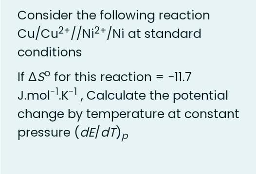 Consider the following reaction
Cu/Cu2+//Ni2+/Ni at standard
conditions
If AS° for this reaction = -11.7
J.moll.K-, Calculate the potential
%3D
change by temperature at constant
pressure (dE/dT).
