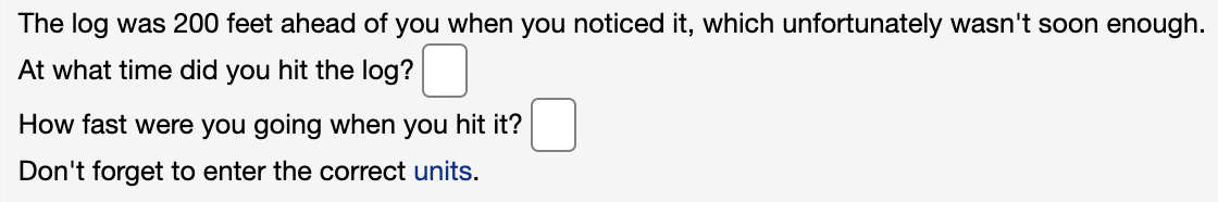 The log was 200 feet ahead of you when you noticed it, which unfortunately wasn't soon enough.
At what time did you hit the log?
How fast were you going when you hit it?
Don't forget to enter the correct units.

