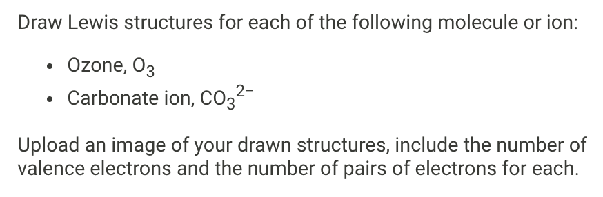 Draw Lewis structures for each of the following molecule or ion:
• Ozone, 03
Carbonate ion, CO3²-
Upload an image of your drawn structures, include the number of
valence electrons and the number of pairs of electrons for each.
