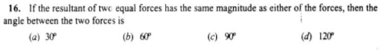 16. If the resultant of two equal forces has the same magnitude as either of the forces, then the
angle between the two forces is
(a) 30°
(b) 60
(c) 90
(d) 120°
