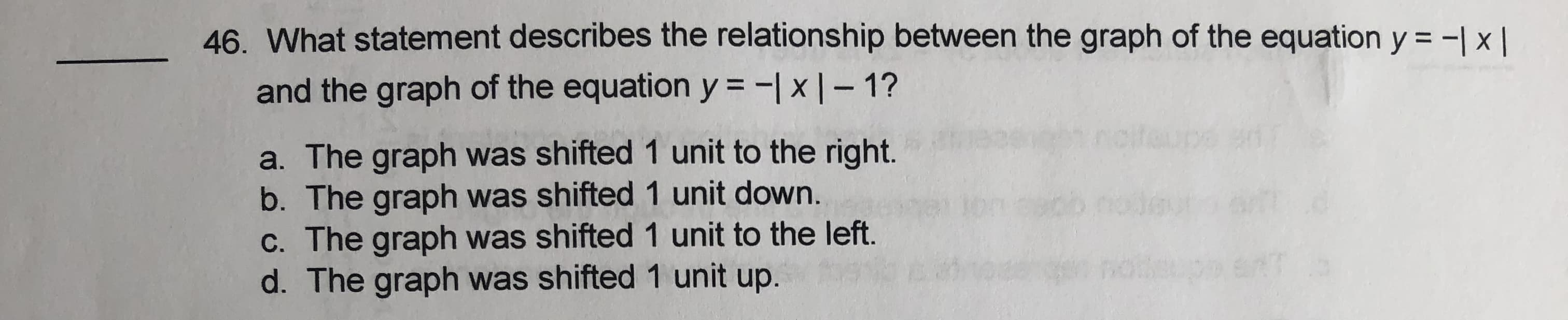 46. What statement describes the relationship between the graph of the equation y = -| x |
and the graph of the equation y = -| x | – 1?
a. The graph was shifted 1 unit to the right.
b. The graph was shifted 1 unit down.
C. The graph was shifted 1 unit to the left.
d. The graph was shifted 1 unit up.
