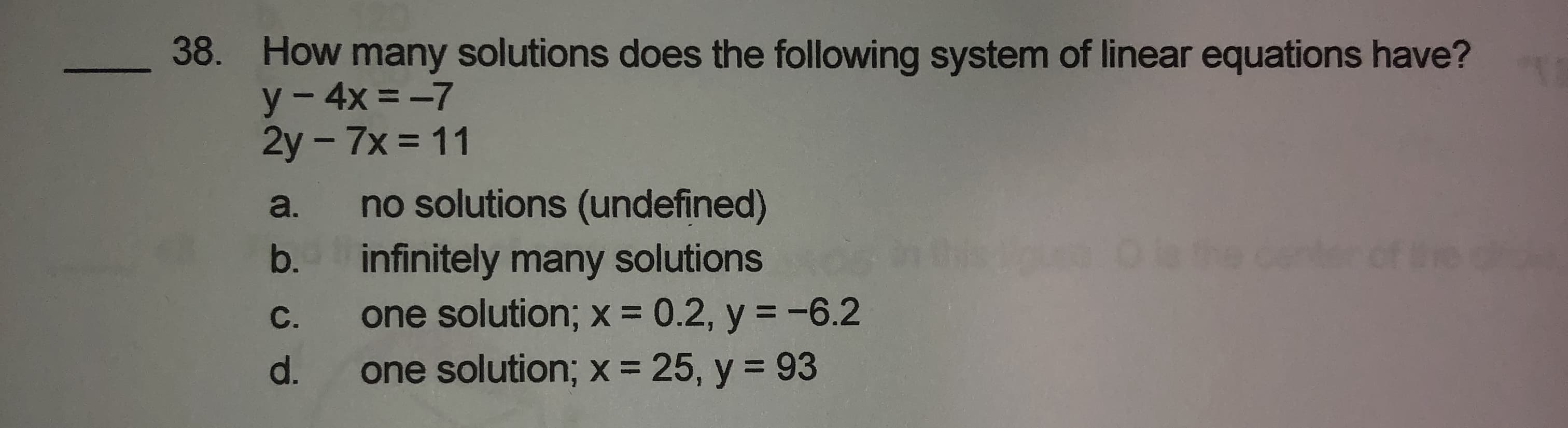 How many solutions does the following system of linear equations have?
y- 4x =-7
2y-7x = 11
%3D
a. no solutions (undefined)
infinitely many solutions
one solution; x = 0.2, y = -6.2
one solution; x = 25, y = 93
b.
C.
%3D
d.
%3D
