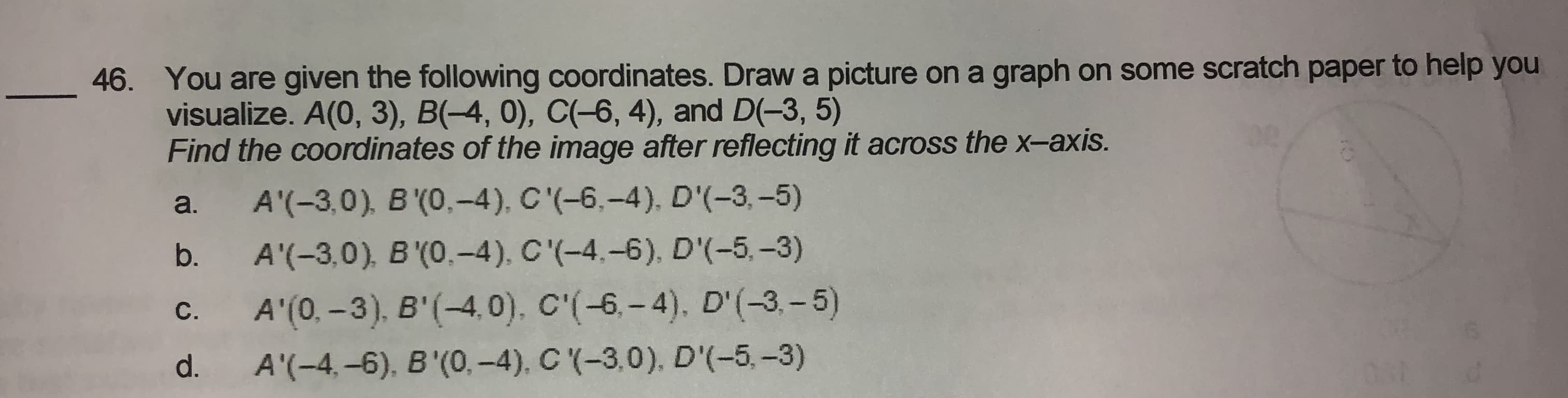 . You are given the following coordinates. Draw a picture on a graph on some scratch paper to help you
visualize. A(0, 3), B(-4, 0), C(-6, 4), and D(-3, 5)
Find the coordinates of the image after reflecting it across the x-axis.
