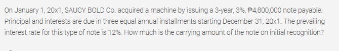 On January 1, 20x1, SAUCY BOLD Co. acquired a machine by issuing a 3-year, 3%, P4,800,000 note payable.
Principal and interests are due in three equal annual installments starting December 31, 20x1. The prevailing
interest rate for this type of note is 12%. How much is the carrying amount of the note on initial recognition?
