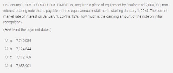 On January 1, 20x1, SCRUPULOUS EXACT Co, acquired a piece of equipment by issuing a P12,000,000, non-
interest bearing note that is payable in three equal annual installments starting January 1, 20x4. The current
market rate of interest on January 1, 20x1 is 12%. How much is the carrying amount of the note on initial
recognition?
(Hint Mind the payment dates.)
O a. 7,740,084
O b. 7,124,844
O c. 7,412,769
O d. 7,658,901
