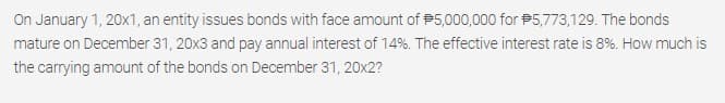 On January 1, 20x1, an entity issues bonds with face amount of P5,000,000 for P5,773,129. The bonds
mature on December 31, 20x3 and pay annual interest of 14%. The effective interest rate is 8%. How much is
the carrying amount of the bonds on December 31, 20x2?
