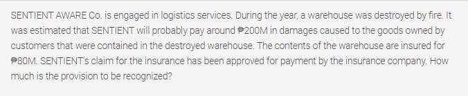 SENTIENT AWARE Co. is engaged in logistics services. During the year, a warehouse was destroyed by fire. It
was estimated that SENTIENT will probably pay around 200M in damages caused to the goods owned by
customers that were contained in the destroyed warehouse. The contents of the warehouse are insured for
P8OM. SENTIENT's claim for the insurance has been approved for payment by the insurance company. How
much is the provision to be recognized?
