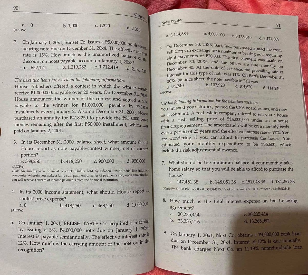 Fell Corp. in exchange for a noninterest bearing note requiring
December 30. At the date of issuance, the prevailing rate of
eight payments of P20,000. The first payment was made on
gr December 30, 20X6, and the others are due annually on
rate is 15%. How much is the unamortized balance of the
20X6 balance sheet, the note payable to Fell was
6. On December 30, 20X6, Bart, Inc., purchased a machine from
2. On January 1, 20x1, Sunset Co. issues a P5,000,000 noninterest.
4o interest for this type of note was 11%. On Bart's December 31,
bearing note due on December 31, 20x4. The effective interest
90
Chapter 2
Notes Payable
а. 0
(AICPA)
с. 1,320
b. 1,000
d. 2,320
91
b. 4,000,000
a. 3,114,884
с. 3,135,340
d. 3,174,309
a
discount on notes payable account on January 1, 20x3?
| b. 1,219,282
а. 652,174
c. 1,712,419
d. 2,141,234
The next two items are based on the following information:
House Publishers offered a contest in which the winner woul
receive P1,000,000, payable over 20 years. On December 31, 200
House announced the winner of the contest and signed a pot
payable to the winner for P1,000,000, payable in P50.00m
installments every January 2. Also on December 31, 2000, House
purchased an annuity for P418,250 to provide the P950,000 prize
monies remaining after the first P50,000 installment, which was
paid on January 2, 2001.
a. 94,240
b. 102,920
c. 104,620
d. 114,240
(AICPA)
Use the following information for the next two questions:
You finished your studies, passed the CPA board exams, and now
an accountant. A real estate company offered to sell you a house
with a cash selling price of P14,000,000 under an in-house
financing agreement. The amortization will be on a monthly basis
over a period of 25 years and the effective interest rate is 12%. You
are wondering if you can afford to purchase the house. You
estimated your monthly expenditure to be P36,600, which
included a risk adjustment allowance.
000.00
COLOA
3. In its December 31, 2000, balance sheet, what amount should
House report as note payable-contest winner, net of current
sto portion?
а. 368,250
b. 418,250
c. 900,000 d. 950,000
7. What should be the minimum balance of your monthly take-
home salary so that you will be able to afford to purchase the
(AICPA)
Hint: An annuity is a financial product, usually sold by fiñancial institutions like insurance
companies, wherein you make a lump sum payment or series of payments and, upon
you will receive a stream of income payments from the financial institution.
annuitization,
house?
a. 147,451.38
b. 148,051.38
c. 151,048.38 d. 184,051.38
(Hints: PV of 1 @ 1%, n=300 = 0.0505344875; PV of ord. annuity of 1 @1%, n-300 = 94.9465512548)
4. In its 2000 income statement, what should House report as
contest prize expense?
8. How much is the total interest expense on the financing
agreement?
a. 30,235,414
b. 23,335,216
а. 0
b. 418,250
C. 468,250
d. 1,000,000
(AICPA)
c. 20,235,414
d. 13,265,992
5. On January 1, 20x1, RELISH TASTE Co. acquired a machine
by issuing a 3%, P4,000,000 note due on January 1, 20x
Interest is payable semiannually. The effective interest rate l
12%. How much is the carrying amount of the note on inte
recognition?
* On January 1, 20x1, Next Co. obtains a P4,000,000 bank loan
due on December 31, 20x4. Interest of 12% is due annually.
The bank charges Next Co. an 11.19% nonrefundable loan
