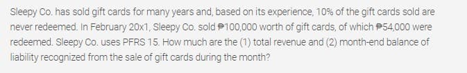 Sleepy Co. has sold gift cards for many years and, based on its experience, 10% of the gift cards sold are
never redeemed. In February 20x1, Sleepy Co. sold P100,000 worth of gift cards, of which P54,000 were
redeemed. Sleepy Co. uses PFRS 15. How much are the (1) total revenue and (2) month-end balance of
liability recognized from the sale of gift cards during the month?
