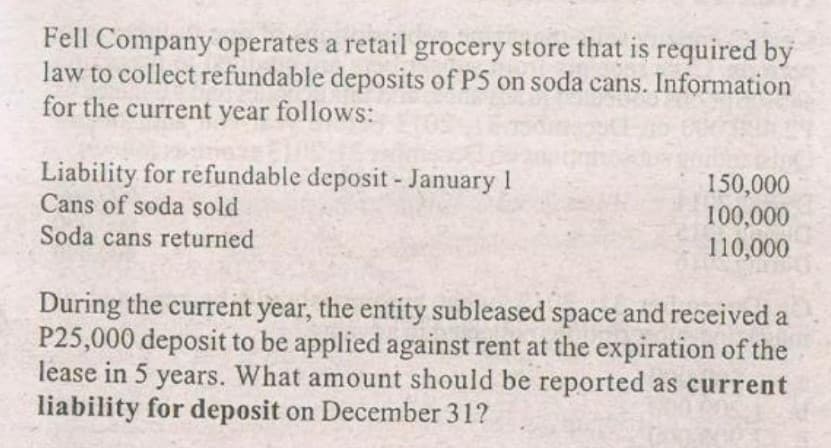 Fell Company operates a retail grocery store that is required by
law to collect refundable deposits of P5 on soda cans. Information
for the current year follows:
Liability for refundable deposit - January 1
Cans of soda sold
150,000
100,000
110,000
Soda cans returned
During the current year, the entity subleased space and received a
P25,000 deposit to be applied against rent at the expiration of the
lease in 5 years. What amount should be reported as current
liability for deposit on December 31?
