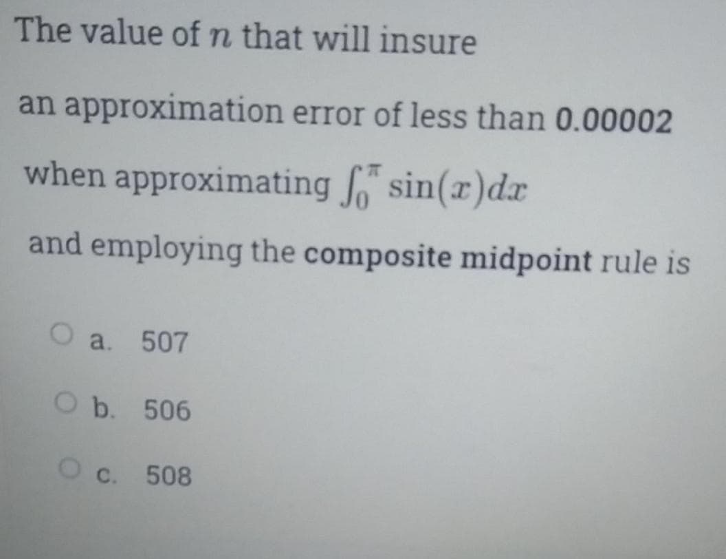 The value of n that will insure
an approximation error of less than 0.00002
when approximating sin(x)d
and employing the composite midpoint rule is
O a. 507
O b. 506
O c. 508
