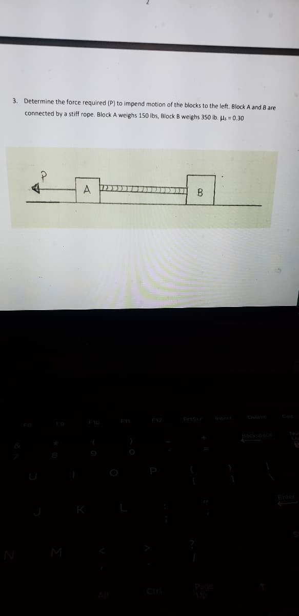 3. Determine the force required (P) to impend motion of the blocks to the left. Block A and B are
connected by a stiff rope. Block A weighs 150 lbs, Block B weighs 350 lb. Us = 0.30
A
B
F1 F12
PrtScr
Insert
Delete
Cale
E10
Nus
Backspace
Enter
M
Page
Up
Ctrl
