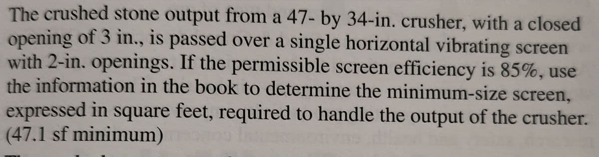 screen
The crushed stone output from a 47- by 34-in. crusher, with a closed
opening of 3 in., is passed over a single horizontal vibrating
with 2-in. openings. If the permissible screen efficiency is 85%, use
the information in the book to determine the minimum-size screen,
expressed in square feet, required to handle the output of the crusher.
(47.1 sf minimum) og insotis diss