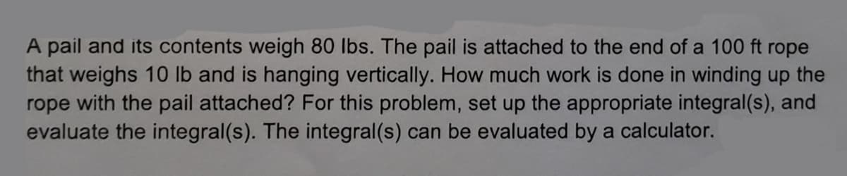 A pail and its contents weigh 80 lbs. The pail is attached to the end of a 100 ft rope
that weighs 10 lb and is hanging vertically. How much work is done in winding up the
rope with the pail attached? For this problem, set up the appropriate integral(s), and
evaluate the integral(s). The integral(s) can be evaluated by a calculator.
