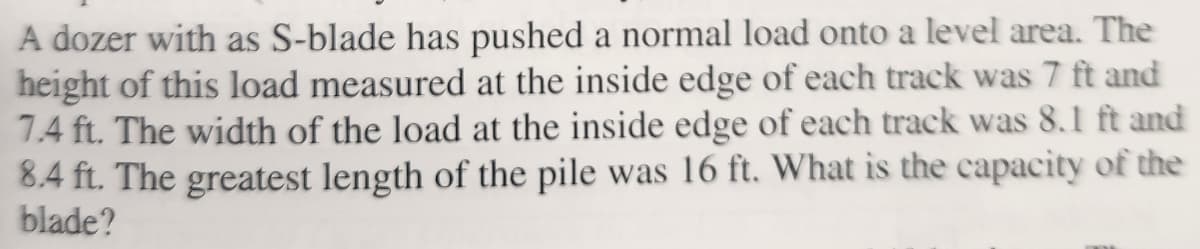 A dozer with as S-blade has pushed a normal load onto a level area. The
height of this load measured at the inside edge of each track was 7 ft and
7.4 ft. The width of the load at the inside edge of each track was 8.1 ft and
8.4 ft. The greatest length of the pile was 16 ft. What is the capacity of the
blade?