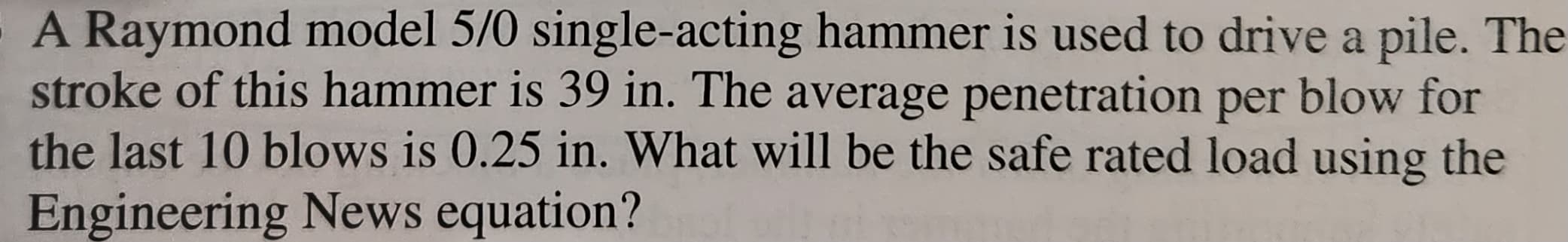 A Raymond model 5/0 single-acting hammer is used to drive a pile. The
stroke of this hammer is 39 in. The average penetration per blow for
the last 10 blows is 0.25 in. What will be the safe rated load using the
Engineering News equation?