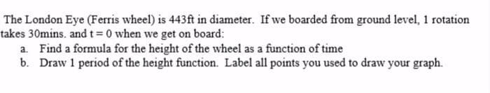 The London Eye (Ferris wheel) is 443ft in diameter. If we boarded from ground level, 1 rotation
takes 30mins. and t= 0 when we get on board:
a. Find a formula for the height of the wheel as a function of time
b. Draw 1 period of the height function. Label all points you used to draw your graph.
