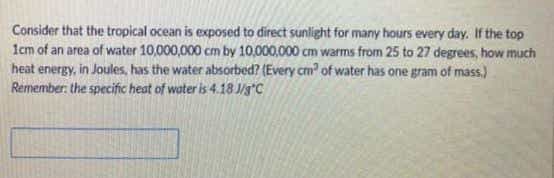 Consider that the tropical ocean is exposed to direct sunlight for many hours every day. If the top
1cm of an area of water 10,000,000 cm by 10,000,000 cm warms from 25 to 27 degrees, how much
heat energy, in Joules, has the water absorbed? (Every cm' of water has one gram of mass.)
Remember the specific heat of water is 4.18 J/g°C
