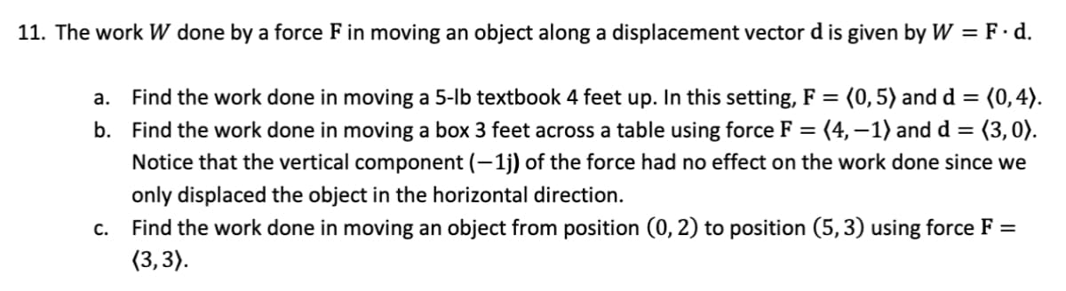 11. The work W done by a force F in moving an object along a displacement vector d is given by W = F · d.
a. Find the work done in moving a 5-lb textbook 4 feet up. In this setting, F = (0,5) and d = (0,4).
b. Find the work done in moving a box 3 feet across a table using force F = (4,–1) and d =
Notice that the vertical component (- 1j) of the force had no effect on the work done since we
%3D
%3D
only displaced the object in the horizontal direction.
Find the work done in moving an object from position (0, 2) to position (5, 3) using force F =
(3,3).
С.
