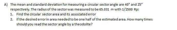 A) The mean and standard deviation for measuring a circular sector angle are 40° and 25"
respectively. The radius of the sector was measured to be 65.031 m with 1/2500 Rp:
1. Find the circular sector area and its associated error
2. If the desirederrorin area needed to be one half of the estimated area. How many times
should you read the sector angle by a theodolite?
