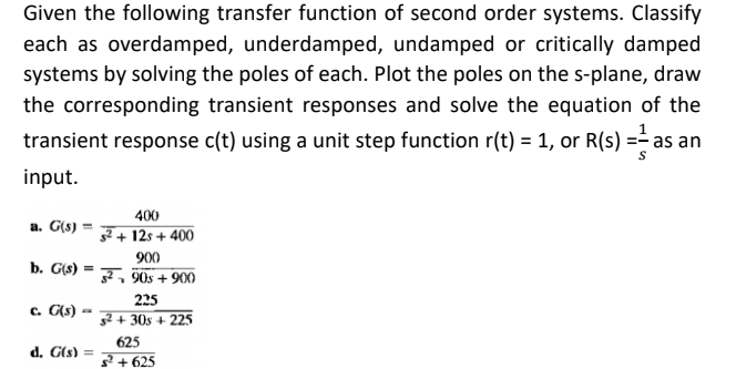 Given the following transfer function of second order systems. Classify
each as overdamped, underdamped, undamped or critically damped
systems by solving the poles of each. Plot the poles on the s-plane, draw
the corresponding transient responses and solve the equation of the
transient response c(t) using a unit step function r(t) = 1, or R(s) =- as an
input.
400
a. G(s) :
7 + 12s + 400
900
b. G(s) = F, 90s + 900
225
c. G(s) ·
g2 + 30s + 225
625
d. G(s) =
? + 625
