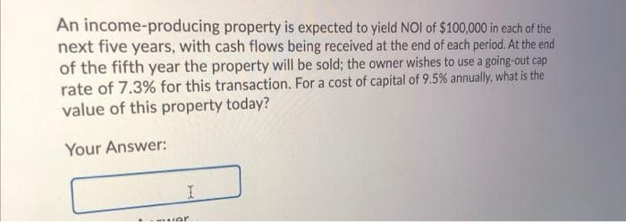 An income-producing property is expected to yield NOI of $100,000 in each of the
next five years, with cash flows being received at the end of each period. At the end
of the fifth year the property will be sold; the owner wishes to use a going-out cap
rate of 7.3% for this transaction. For a cost of capital of 9.5 % annually, what is the
value of this property today?
Your Answer:
