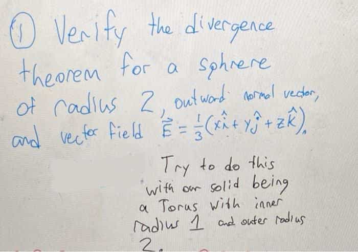 O Verify the divergence
theorem for a sphnere
of cadius 2. out ward normnal vecdar,
Ê =(t +zk).
and vectfor field
Try to do this
'with or solid being
a Torus with inner
radius 1 and outer radius
2.
